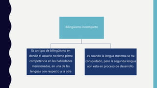 Bilingüismo incompleto
Es un tipo de bilingüismo en
donde el usuario no tiene plena
competencia en las habilidades
mencionadas, en una de las
lenguas con respecto a la otra
es cuando la lengua materna se ha
consolidado, pero la segunda lengua
aún está en proceso de desarrollo.
 