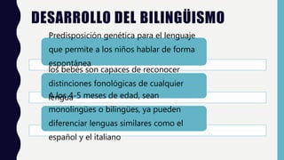 DESARROLLO DEL BILINGÜISMO
Predisposición genética para el lenguaje
que permite a los niños hablar de forma
espontánea
los bebés son capaces de reconocer
distinciones fonológicas de cualquier
lenguaA los 4-5 meses de edad, sean
monolingües o bilingües, ya pueden
diferenciar lenguas similares como el
español y el italiano
 
