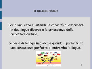 Il BILINGUISMO   Per bilinguismo si intende la capacità di esprimersi in due lingue diverse e la conoscenza delle rispettive culture. Si parla di bilinguismo ideale quando il parlante ha una conoscenza perfetta di entrambe le lingue. 