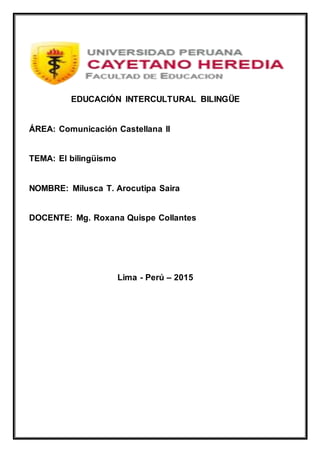 EDUCACIÓN INTERCULTURAL BILINGÜE
ÁREA: Comunicación Castellana II
TEMA: El bilingüismo
NOMBRE: Milusca T. Arocutipa Saira
DOCENTE: Mg. Roxana Quispe Collantes
Lima - Perú – 2015
 