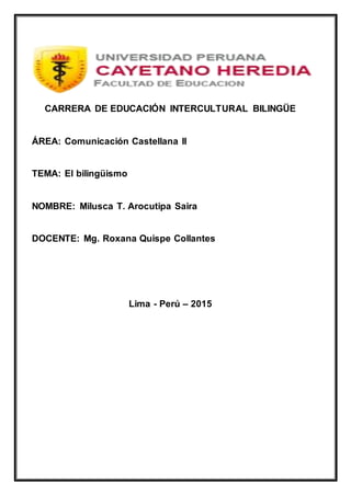 CARRERA DE EDUCACIÓN INTERCULTURAL BILINGÜE
ÁREA: Comunicación Castellana II
TEMA: El bilingüismo
NOMBRE: Milusca T. Arocutipa Saira
DOCENTE: Mg. Roxana Quispe Collantes
Lima - Perú – 2015
 