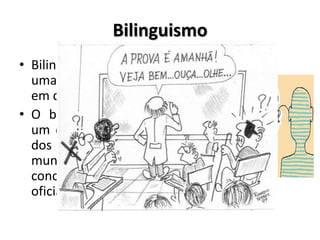 Bilinguismo
• Bilinguismo é a capacidade de
uma pessoa de expressar-se
em duas línguas.
• O bilinguismo surdo propõe
um espaço para que a língua
dos sinais seja inserida no
mundo dessas pessoas,
concomitantemente a língua
oficial do país (português)
 