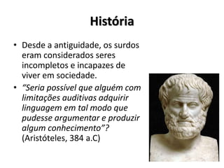 História
• Desde a antiguidade, os surdos
eram considerados seres
incompletos e incapazes de
viver em sociedade.
• “Seria possível que alguém com
limitações auditivas adquirir
linguagem em tal modo que
pudesse argumentar e produzir
algum conhecimento”?
(Aristóteles, 384 a.C)
 