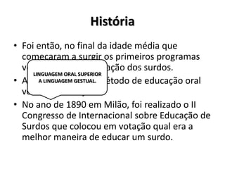 História
• Foi então, no final da idade média que
começaram a surgir os primeiros programas
voltados para a educação dos surdos.
• A partir de 1860 o método de educação oral
voltou com força.
• No ano de 1890 em Milão, foi realizado o II
Congresso de Internacional sobre Educação de
Surdos que colocou em votação qual era a
melhor maneira de educar um surdo.
LINGUAGEM ORAL SUPERIOR
A LINGUAGEM GESTUAL.
 