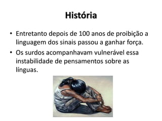 História
• Entretanto depois de 100 anos de proibição a
linguagem dos sinais passou a ganhar força.
• Os surdos acompanhavam vulnerável essa
instabilidade de pensamentos sobre as
línguas.
 
