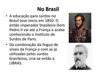No Brasil
• A educação para surdos no
Brasil teve inicio em 1850. O
então imperador brasileiro Dom
Pedro II vai até a França e acaba
conhecendo o Instituto de
Surdos de Paris.
• Da combinação da língua de
sinais da França e com as já
utilizadas pelos surdos
brasileiros, cria-se então a
LIBRAS.
 