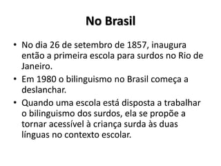 No Brasil
• No dia 26 de setembro de 1857, inaugura
então a primeira escola para surdos no Rio de
Janeiro.
• Em 1980 o bilinguismo no Brasil começa a
deslanchar.
• Quando uma escola está disposta a trabalhar
o bilinguismo dos surdos, ela se propõe a
tornar acessível à criança surda às duas
línguas no contexto escolar.
 