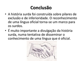 Conclusão
• A história surda foi construída sobre pilares de
exclusão e de inferioridade. O reconhecimento
de uma língua oficial torna-se um marco para
os surdos.
• É muito importante a divulgação da história
surda, numa tentativa de disseminar o
conhecimento de uma língua que é oficial.
 