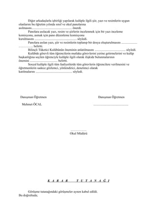 Diğer arkadaşlarla işbirliği yapılarak kulüple ilgili şiir, yazı ve resimlerin uygun
olanlarını bu öğretim yılında sınıf ve okul panolarına
asılmasını................................................... önerdi.
        Panolara asılacak yazı, resim ve şiirlerin incelenmek için bir yazı inceleme
komisyonu, asmak için pano düzenleme komisyonu
kurulmasını ..................................................... söyledi.
        Panolara asılan yazı, şiir ve resimlerin toplanıp bir dosya oluşturulmasını ....................
………….. belirtti.
        Bilinçli Tüketici Kulübünün öneminin anlatılmasını ....................................... söyledi.
        Kulübde görevli tüm öğrencilerin mutlaka görevlerini yerine getirmelerini ve kulüp
başkanlığına seçilen öğrenciyle kulüple ilgili olarak ilişkide bulunmalarının
önemini ................................... belirtti.
        Sosyal kulüple ilgili tüm faaliyetlerde tüm görevlerin öğrencilere verilmesini ve
öğretmenlerin sadece gözlemci, yönlendirici, denetimci olarak
katılmalarını .............................................. söyledi.




 Danışman Öğretmen                                                       Danışman Öğretmen

  Mehmet ÖCAL                                                      ............................................




                                              ……………
                                              Okul Müdürü




                          K A R A R                 T U T A N A Ğ I


      Görüşme tutanağındaki görüşmeler aynen kabul edildi.
Bu doğrultuda;
 