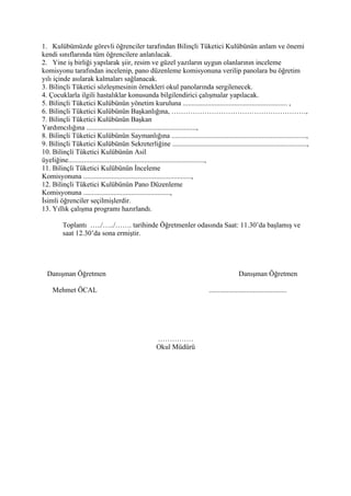 1. Kulübümüzde görevli öğrenciler tarafından Bilinçli Tüketici Kulübünün anlam ve önemi
kendi sınıflarında tüm öğrencilere anlatılacak.
2. Yine iş birliği yapılarak şiir, resim ve güzel yazıların uygun olanlarının inceleme
komisyonu tarafından incelenip, pano düzenleme komisyonuna verilip panolara bu öğretim
yılı içinde asılarak kalmaları sağlanacak.
3. Bilinçli Tüketici sözleşmesinin örnekleri okul panolarında sergilenecek.
4. Çocuklarla ilgili hastalıklar konusunda bilgilendirici çalışmalar yapılacak.
5. Bilinçli Tüketici Kulübünün yönetim kuruluna ........................................................... ,
6. Bilinçli Tüketici Kulübünün Başkanlığına, …………………………………………………,
7. Bilinçli Tüketici Kulübünün Başkan
Yardımcılığına ..............................................................,
8. Bilinçli Tüketici Kulübünün Saymanlığına ............................................................................,
9. Bilinçli Tüketici Kulübünün Sekreterliğine ............................................................................,
10. Bilinçli Tüketici Kulübünün Asil
üyeliğine.............................................................................,
11. Bilinçli Tüketici Kulübünün İnceleme
Komisyonuna .............................................................,
12. Bilinçli Tüketici Kulübünün Pano Düzenleme
Komisyonuna .................................................,
İsimli öğrenciler seçilmişlerdir.
13. Yıllık çalışma programı hazırlandı.

         Toplantı …../…../……. tarihinde Öğretmenler odasında Saat: 11.30’da başlamış ve
         saat 12.30’da sona ermiştir.




  Danışman Öğretmen                                                                          Danışman Öğretmen

    Mehmet ÖCAL                                                              ............................................




                                                    ……………
                                                    Okul Müdürü
 