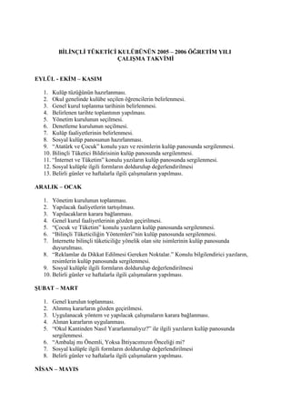 BİLİNÇLİ TÜKETİCİ KULÜBÜNÜN 2005 – 2006 ÖĞRETİM YILI
                          ÇALIŞMA TAKVİMİ


EYLÜL - EKİM – KASIM

  1. Kulüp tüzüğünün hazırlanması.
  2. Okul genelinde kulübe seçilen öğrencilerin belirlenmesi.
  3. Genel kurul toplanma tarihinin belirlenmesi.
  4. Belirlenen tarihte toplantının yapılması.
  5. Yönetim kurulunun seçilmesi.
  6. Denetleme kurulunun seçilmesi.
  7. Kulüp faaliyetlerinin belirlenmesi.
  8. Sosyal kulüp panosunun hazırlanması.
  9. “Atatürk ve Çocuk” konulu yazı ve resimlerin kulüp panosunda sergilenmesi.
  10. Bilinçli Tüketici Bildirisinin kulüp panosunda sergilenmesi.
  11. “İnternet ve Tüketim” konulu yazıların kulüp panosunda sergilenmesi.
  12. Sosyal kulüple ilgili formların doldurulup değerlendirilmesi
  13. Belirli günler ve haftalarla ilgili çalışmaların yapılması.

ARALIK – OCAK

  1.  Yönetim kurulunun toplanması.
  2.  Yapılacak faaliyetlerin tartışılması.
  3.  Yapılacakların karara bağlanması.
  4.  Genel kurul faaliyetlerinin gözden geçirilmesi.
  5.  “Çocuk ve Tüketim” konulu yazıların kulüp panosunda sergilenmesi.
  6.  “Bilinçli Tüketiciliğin Yöntemleri”nin kulüp panosunda sergilenmesi.
  7.  İnternette bilinçli tüketiciliğe yönelik olan site isimlerinin kulüp panosunda
      duyurulması.
  8. “Reklamlar da Dikkat Edilmesi Gereken Noktalar.” Konulu bilgilendirici yazıların,
      resimlerin kulüp panosunda sergilenmesi.
  9. Sosyal kulüple ilgili formların doldurulup değerlendirilmesi
  10. Belirli günler ve haftalarla ilgili çalışmaların yapılması.

ŞUBAT – MART

  1. Genel kurulun toplanması.
  2. Alınmış kararların gözden geçirilmesi.
  3. Uygulanacak yöntem ve yapılacak çalışmaların karara bağlanması.
  4. Alınan kararların uygulanması.
  5. “Okul Kantinden Nasıl Yararlanmalıyız?” ile ilgili yazıların kulüp panosunda
     sergilenmesi.
  6. “Ambalaj mı Önemli, Yoksa İhtiyacımızın Önceliği mi?
  7. Sosyal kulüple ilgili formların doldurulup değerlendirilmesi
  8. Belirli günler ve haftalarla ilgili çalışmaların yapılması.

NİSAN – MAYIS
 
