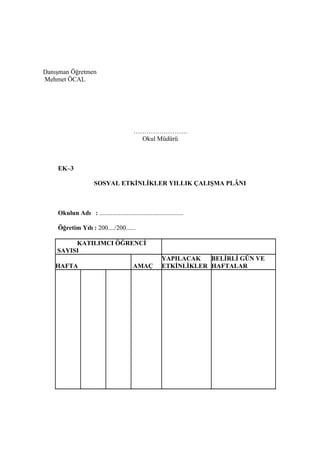 Danışman Öğretmen
Mehmet ÖCAL




                                           …………………….
                                            Okul Müdürü



    EK–3

                      SOSYAL ETKİNLİKLER YILLIK ÇALIŞMA PLÂNI



    Okulun Adı : ....................................................

    Öğretim Yılı : 200..../200......

         KATILIMCI ÖĞRENCİ
    SAYISI
                                                         YAPILACAK   BELİRLİ GÜN VE
   HAFTA                                  AMAÇ           ETKİNLİKLER HAFTALAR
 