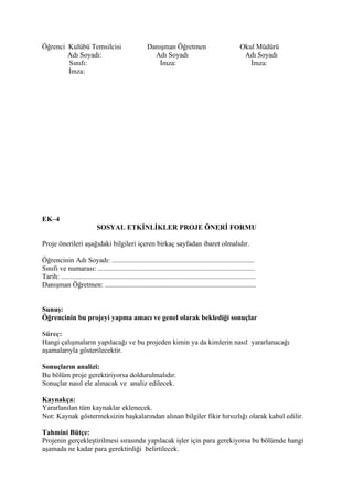 Öğrenci Kulübü Temsilcisi                               Danışman Öğretmen                                  Okul Müdürü
        Adı Soyadı:                                       Adı Soyadı                                        Adı Soyadı
        Sınıfı:                                             İmza:                                             İmza:
        İmza:




EK–4
                             SOSYAL ETKİNLİKLER PROJE ÖNERİ FORMU

Proje önerileri aşağıdaki bilgileri içeren birkaç sayfadan ibaret olmalıdır.

Öğrencinin Adı Soyadı: ................................................................................
Sınıfı ve numarası: ........................................................................................
Tarih: .............................................................................................................
Danışman Öğretmen: .....................................................................................


Sunuş:
Öğrencinin bu projeyi yapma amacı ve genel olarak beklediği sonuçlar

Süreç:
Hangi çalışmaların yapılacağı ve bu projeden kimin ya da kimlerin nasıl yararlanacağı
aşamalarıyla gösterilecektir.

Sonuçların analizi:
Bu bölüm proje gerektiriyorsa doldurulmalıdır.
Sonuçlar nasıl ele alınacak ve analiz edilecek.

Kaynakça:
Yararlanılan tüm kaynaklar eklenecek.
Not: Kaynak göstermeksizin başkalarından alınan bilgiler fikir hırsızlığı olarak kabul edilir.

Tahmini Bütçe:
Projenin gerçekleştirilmesi sırasında yapılacak işler için para gerekiyorsa bu bölümde hangi
aşamada ne kadar para gerektirdiği belirtilecek.
 