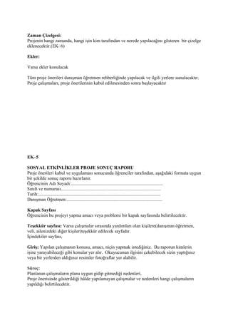 Zaman Çizelgesi:
Projenin hangi zamanda, hangi işin kim tarafından ve nerede yapılacağını gösteren bir çizelge
eklenecektir.(EK–6)

Ekler:

Varsa ekler konulacak

Tüm proje önerileri danışman öğretmen rehberliğinde yapılacak ve ilgili yerlere sunulacaktır.
Proje çalışmaları, proje önerilerinin kabul edilmesinden sonra başlayacaktır




EK–5

SOSYAL ETKİNLİKLER PROJE SONUÇ RAPORU
Proje önerileri kabul ve uygulaması sonucunda öğrenciler tarafından, aşağıdaki formata uygun
bir şekilde sonuç raporu hazırlanır.
Öğrencinin Adı Soyadı:................................................................................
Sınıfı ve numarası.......................................................................................
Tarih:..........................................................................................................
Danışman Öğretmen:...................................................................................

Kapak Sayfası
Öğrencinin bu projeyi yapma amacı veya problemi bir kapak sayfasında belirtilecektir.

Teşekkür sayfası: Varsa çalışmalar sırasında yardımları olan kişilere(danışman öğretmen,
veli, ailenizdeki diğer kişiler)teşekkür edilecek sayfadır.
İçindekiler sayfası,

Giriş: Yapılan çalışmanın konusu, amacı, niçin yapmak istediğiniz. Bu raporun kimlerin
işine yarayabileceği gibi konular yer alır. Okuyucunun ilgisini çekebilecek sizin yaptığınız
veya bir yerlerden aldığınız resimler fotoğraflar yer alabilir.

Süreç:
Planlanan çalışmaların plana uygun gidip gitmediği nedenleri,
Proje önerisinde gösterildiği hâlde yapılamayan çalışmalar ve nedenleri hangi çalışmaların
yapıldığı belirtilecektir.
 