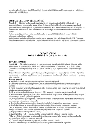 koordine eder. Okul dışı etkinliklerde ilgili birimlerle iş birliği yaparak bu çalışmaların yürütülmesi
için gerekli tedbirleri alır.



GÖNÜLLÜ VELİLERİN BELİRLENMESİ
Madde 9 — Öğretim yılı başındaki okul–aile birliği toplantısında, gönüllü velilerin görev ve
sorumluluklarının tanıtımından sonra, öğrencilerin sosyal etkinlik çalışmalarına yardımcı olacak
gönüllü velilerin seçimi yapılır. Aynı toplantıda Gönüllü Veli Başvuru Formları (EK–10) dağıtılır ve
bu formların doldurularak daha sonra kurulacak olan sosyal etkinlikler kuruluna teslim edilmesi
istenir.
Naklen gelen öğrencilerin velilerinin de Kurulca uygun görüldüğü takdirde sosyal etkinlik
çalışmalarına katılması sağlanır.
Veli olmadığı hâlde bu çalışmalara gönüllü olarak katılmak isteyenlerin de Gönüllü Veli Formunu
doldurarak okula başvurusu istenir. Uygun görülmesi hâlinde gönüllü veli olarak çalışmaları sağlanır.




                                    ÜÇÜNCÜ BÖLÜM
                          TOPLUM HİZMETİ VE ÇALIŞMA ESASLARI


TOPLUM HİZMETİ
Madde 12 — Öğrencilerin; ailesine, çevreye ve topluma duyarlı, gönüllü çalışma bilincine sahip,
sorun çözen ve çözüm üreten, resmî, özel, sivil toplum kurum ve kuruluşları ile iş birliği içinde
çalışma becerilerini geliştirmiş birer fert olarak yetişmeleri için toplum hizmeti çalışmalarına yer
verilir.
Toplum hizmeti çalışmaları, öğrencilerin yaş ve bilgi seviyelerine uygun öğrenci kulübü çalışmaları
kapsamında, ayrı olarak veya bireysel olarak ya da grupla hazırlanacak çalışma planlarına ve projelere
göre yaptırılır.
Toplum hizmeti;
a) Velilerin okulla iş birliğini artırmaya yönelik çalışmalar yapmak,
b) Okulu ve çevresinin güzelleştirilmesi, bakım ve onarımının yaptırılması yönünde çalışmalar
yapmak,
c) Kendi okulunun veya imkânları yetersiz diğer okulların kitap, araç–gereç ve ihtiyaçlarını gidermek
için kampanyalar düzenlemek,
d) Alt ve diğer sınıflardaki öğrencilerin ders, ödev ve proje çalışmalarına yardımcı olmak,
e) Toplumda Türkçeyi doğru, güzel, etkili kullanma bilincini geliştirme ve kitap okuma alışkanlığını
kazandırmaya yönelik çalışmalar yapmak,
f) Çevreyi korumak, güzelleştirmek, parklar oluşturmak, tarihî ve kültürel değerlerimizi korumak ve
yaşatmak için çalışmalarda bulunmak,
g) Toplum kurallarına uyulması için öğrencileri ve halkı bilinçlendirme çalışmaları yapmak,
h) Trafik kurallarına uyulması için öğrencileri ve halkı bilinçlendirme çalışmaları yapmak,
ı) Okul bahçesini, çevreyi, boş arazi ve alanları ağaçlandırmak, erozyonla mücadele etmek, yok
olmaya yüz tutmuş bitki türlerini korumak ve yetiştirmek için çalışmalar yapmak,
j) İhtiyaç sahibi insanlara yardımcı olmak,
k) Çevrelerindeki yaşlı ve bakıma muhtaç insanlara günlük işlerinde yardımcı olmak,
l) Huzur evlerinde ve çocuk yuvalarındaki insanların hayatlarını kolaylaştırıcı, onların toplumla
kaynaşmalarını sağlayıcı çalışmalar yapmak,
m) Kimsesiz, engelli ve sokakta yaşayan çocuklara yardımcı olmak,
n) Sosyal hizmet amaçlı sivil toplum kuruluşlarının çalışmalarına destek sağlamak
 