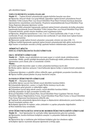 gibi etkinlikleri kapsar.

TOPLUM HİZMETİ ÇALIŞMA ESASLARI
Madde 13 — Toplum hizmeti çalışmalarında aşağıda belirtilen hususlar esas alınır.
a) Öğrenciler, bireysel olarak veya grup hâlinde yapacakları toplum hizmeti çalışmalarına Sosyal
Etkinlikler Yıllık Çalışma Planı veya Sosyal Etkinlikler Proje Öneri Formunu hazırlayıp danışman
öğretmenlerine onaylattıktan sonra başlarlar. Projelerini tamamladıklarında Sosyal Etkinlikler Proje
Sonuç Raporunu danışman öğretmene verirler.
b) Öğrenci kulübü çalışmaları kapsamında yapılacak toplum hizmeti çalışmaları da kulüp çalışmaları
kapsamında hazırlanacak Sosyal Etkinlikler Yıllık Çalışma Planı veya Sosyal Etkinlikler Proje Öneri
Formunda belirtilir, gerekli onaylar alındıktan sonra uygulamaya konur.
c) Öğrenciler, ilköğretim kurumlarının 1 inci, 2 nci ve 3 üncü sınıflarında yılda 15 saat, 4–8 inci
sınıflarında 20 saat; orta öğretim kurumlarının tüm sınıflarında 25 saat olmak üzere toplum hizmeti
çalışmalarına katılırlar.
d) Öğrencinin seçtiği toplum hizmeti çalışmaları sonucunda velisinin izni alınır (EK–11).
e) Öğrenci kulübü kapsamında yapılacak toplum hizmeti çalışmalarında halk eğitim merkezleriyle
diğer kurum ve kuruluşlar arasında iş birliği yapılarak bunların imkânlarından yararlanılır.

DÖRDÜNCÜ BÖLÜM
SOSYAL ETKİNLİKLER İLE İLGİLİ GÖREVLER

OKUL MÜDÜRÜN GÖREVLERİ
Madde 14 — Müdür, sosyal etkinliklerin mevzuata uygun ve verimli olarak yürütülmesinden
sorumludur. Müdür, gerekli gördüğü durumlarda görevlendireceği müdür yardımcılarına veya
öğretmenlere yazılı olarak yetki ve sorumluluk verebilir.
Müdür;
a) Velilere gerekli duyuruları yapar ve onları çalışmalara katılmaya teşvik eder.
b) Okulun eğitim–öğretime açılışının 3 üncü haftasında öğrenci kulüp ve toplum hizmeti çalışmalarını
başlatır.
c) Danışman öğretmen ve gönüllü velilere rehberlik yapar, gerektiğinde yazışmaları koordine eder.
d) Öğrenci kulübü çalışma planları ile proje önerilerini onaylar.

DANIŞMAN ÖĞRETMENİN GÖREVLERİ
Madde 15 — Danışman öğretmen;
a) Kulübün öğrenci sayısını liste hâlinde sosyal etkinlikler kuruluna bildirir.
b) Çalışmalarda öğrencileri, yaratıcı ve özgün fikirler üretmeye teşvik eder.
c) Çalışmaların genel gözetim ve rehberliğini sağlar.
d) Çalışmaların seyrini takip ederek sonucu, sosyal etkinlikler kuruluna bildirir.
e) Kulüp çalışmaları ile ilgili yazışmaları koordine eder.
f) Sosyal Etkinlikler Yıllık Çalışma Planı, Sosyal Etkinlikler Proje Uygulama Takvimi, Sosyal
Etkinlikler Öğrenci Değerlendirme Formu, Sosyal Etkinlikler Proje Öneri Formu ve Sosyal Etkinlikler
Proje Sonuç Raporunun hazırlanmasına rehberlik eder.
g) Yapılacak tüm çalışmalarda öğrencilerin duygu ve düşüncelerini etkilemeksizin yazım kuralları ve
benzeri konularda yardımcı olur.
h) Kulüpteki öğrenciler ile toplanır, onları yönlendirir ve yapılan çalışmaları değerlendirir.
ı) Okul müdürüne karşı sorumludur.

SINIF ÖĞRETMENLERİ İLE SINIF/ŞUBE REHBER ÖĞRETMENLERİNİN GÖREVLERİ
Madde 16 — Sınıf öğretmenleri ile sınıf/şube rehber öğretmenlerinin görevleri şunlardır;
a) Öğretmenler, kurulca belirlenen kulüplerin amaçları ve çalışmaları hakkında öğrencileri
bilgilendirir.
b) Öğrencilerin ilgi ve isteklerine göre belirlenen kulüplere göre üye olmalarını sağlar.
c) Kulüplere öğrenci seçiminde danışman öğretmenle iş birliği yapar.
 