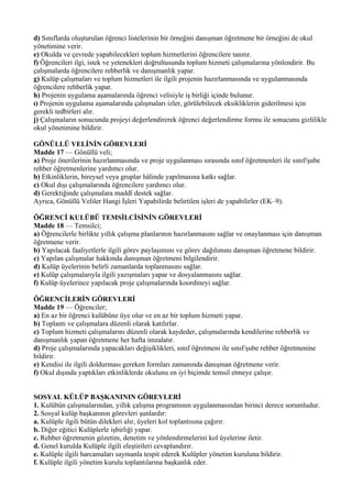 d) Sınıflarda oluşturulan öğrenci listelerinin bir örneğini danışman öğretmene bir örneğini de okul
yönetimine verir.
e) Okulda ve çevrede yapabilecekleri toplum hizmetlerini öğrencilere tanıtır.
f) Öğrencileri ilgi, istek ve yetenekleri doğrultusunda toplum hizmeti çalışmalarına yönlendirir. Bu
çalışmalarda öğrencilere rehberlik ve danışmanlık yapar.
g) Kulüp çalışmaları ve toplum hizmetleri ile ilgili projenin hazırlanmasında ve uygulanmasında
öğrencilere rehberlik yapar.
h) Projenin uygulama aşamalarında öğrenci velisiyle iş birliği içinde bulunur.
ı) Projenin uygulama aşamalarında çalışmaları izler, görülebilecek eksikliklerin giderilmesi için
gerekli tedbirleri alır.
j) Çalışmaların sonucunda projeyi değerlendirerek öğrenci değerlendirme formu ile sonucunu gizlilikle
okul yönetimine bildirir.

GÖNÜLLÜ VELİNİN GÖREVLERİ
Madde 17 — Gönüllü veli;
a) Proje önerilerinin hazırlanmasında ve proje uygulanması sırasında sınıf öğretmenleri ile sınıf/şube
rehber öğretmenlerine yardımcı olur.
b) Etkinliklerin, bireysel veya gruplar hâlinde yapılmasına katkı sağlar.
c) Okul dışı çalışmalarında öğrencilere yardımcı olur.
d) Gerektiğinde çalışmalara maddî destek sağlar.
Ayrıca, Gönüllü Veliler Hangi İşleri Yapabilirde belirtilen işleri de yapabilirler (EK–9).

ÖĞRENCİ KULÜBÜ TEMSİLCİSİNİN GÖREVLERİ
Madde 18 — Temsilci;
a) Öğrencilerle birlikte yıllık çalışma planlarının hazırlanmasını sağlar ve onaylanması için danışman
öğretmene verir.
b) Yapılacak faaliyetlerle ilgili görev paylaşımını ve görev dağılımını danışman öğretmene bildirir.
c) Yapılan çalışmalar hakkında danışman öğretmeni bilgilendirir.
d) Kulüp üyelerinin belirli zamanlarda toplanmasını sağlar.
e) Kulüp çalışmalarıyla ilgili yazışmaları yapar ve dosyalanmasını sağlar.
f) Kulüp üyelerince yapılacak proje çalışmalarında koordineyi sağlar.

ÖĞRENCİLERİN GÖREVLERİ
Madde 19 — Öğrenciler;
a) En az bir öğrenci kulübüne üye olur ve en az bir toplum hizmeti yapar.
b) Toplantı ve çalışmalara düzenli olarak katılırlar.
c) Toplum hizmeti çalışmalarını düzenli olarak kaydeder, çalışmalarında kendilerine rehberlik ve
danışmanlık yapan öğretmene her hafta imzalatır.
d) Proje çalışmalarında yapacakları değişiklikleri, sınıf öğretmeni ile sınıf/şube rehber öğretmenine
bildirir.
e) Kendisi ile ilgili doldurması gereken formları zamanında danışman öğretmene verir.
f) Okul dışında yaptıkları etkinliklerde okulunu en iyi biçimde temsil etmeye çalışır.


SOSYAL KÜLÜP BAŞKANININ GÖREVLERİ
1. Kulübün çalışmalarından, yıllık çalışma programının uygulanmasından birinci derece sorumludur.
2. Sosyal kulüp başkanının görevleri şunlardır:
a. Kulüple ilgili bütün dilekleri alır, üyeleri kol toplantısına çağırır.
b. Diğer eğitici Kulüplerle işbirliği yapar.
c. Rehber öğretmenin gözetim, denetim ve yönlendirmelerini kol üyelerine iletir.
d. Genel kurulda Kulüple ilgili eleştirileri cevaplandırır.
e. Kulüple ilgili harcamaları saymanla tespit ederek Kulüpler yönetim kuruluna bildirir.
f. Kulüple ilgili yönetim kurulu toplantılarına başkanlık eder.
 