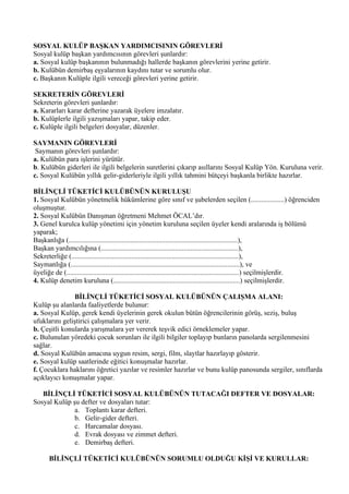 SOSYAL KULÜP BAŞKAN YARDIMCISININ GÖREVLERİ
Sosyal kulüp başkan yardımcısının görevleri şunlardır:
a. Sosyal kulüp başkanının bulunmadığı hallerde başkanın görevlerini yerine getirir.
b. Kulübün demirbaş eşyalarının kaydını tutar ve sorumlu olur.
c. Başkanın Kulüple ilgili vereceği görevleri yerine getirir.

SEKRETERİN GÖREVLERİ
Sekreterin görevleri şunlardır:
a. Kararları karar defterine yazarak üyelere imzalatır.
b. Kulüplerle ilgili yazışmaları yapar, takip eder.
c. Kulüple ilgili belgeleri dosyalar, düzenler.

SAYMANIN GÖREVLERİ
 Saymanın görevleri şunlardır:
a. Kulübün para işlerini yürütür.
b. Kulübün giderleri ile ilgili belgelerin suretlerini çıkarıp asıllarını Sosyal Kulüp Yön. Kuruluna verir.
c. Sosyal Kulübün yıllık gelir-giderleriyle ilgili yıllık tahmini bütçeyi başkanla birlikte hazırlar.

BİLİNÇLİ TÜKETİCİ KULÜBÜNÜN KURULUŞU
1. Sosyal Kulübün yönetmelik hükümlerine göre sınıf ve şubelerden seçilen (...................) öğrenciden
oluşmuştur.
2. Sosyal Kulübün Danışman öğretmeni Mehmet ÖCAL’dır.
3. Genel kurulca kulüp yönetimi için yönetim kuruluna seçilen üyeler kendi aralarında iş bölümü
yaparak;
Başkanlığa (................................................................................................),
Başkan yardımcılığına (..............................................................................),
Sekreterliğe (...............................................................................................),
Saymanlığa (................................................................................................), ve
üyeliğe de (..................................................................................................) seçilmişlerdir.
4. Kulüp denetim kuruluna (........................................................................) seçilmişlerdir.

               BİLİNÇLİ TÜKETİCİ SOSYAL KULÜBÜNÜN ÇALIŞMA ALANI:
Kulüp şu alanlarda faaliyetlerde bulunur:
a. Sosyal Kulüp, gerek kendi üyelerinin gerek okulun bütün öğrencilerinin görüş, seziş, buluş
ufuklarını geliştirici çalışmalara yer verir.
b. Çeşitli konularda yarışmalara yer vererek teşvik edici örneklemeler yapar.
c. Bulunulan yöredeki çocuk sorunları ile ilgili bilgiler toplayıp bunların panolarda sergilenmesini
sağlar.
d. Sosyal Kulübün amacına uygun resim, sergi, film, slaytlar hazırlayıp gösterir.
e. Sosyal kulüp saatlerinde eğitici konuşmalar hazırlar.
f. Çocuklara haklarını öğretici yazılar ve resimler hazırlar ve bunu kulüp panosunda sergiler, sınıflarda
açıklayıcı konuşmalar yapar.

   BİLİNÇLİ TÜKETİCİ SOSYAL KULÜBÜNÜN TUTACAĞI DEFTER VE DOSYALAR:
Sosyal Kulüp şu defter ve dosyaları tutar:
              a. Toplantı karar defteri.
              b. Gelir-gider defteri.
              c. Harcamalar dosyası.
              d. Evrak dosyası ve zimmet defteri.
              e. Demirbaş defteri.

      BİLİNÇLİ TÜKETİCİ KULÜBÜNÜN SORUMLU OLDUĞU KİŞİ VE KURULLAR:
 