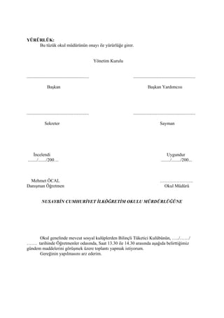 YÜRÜRLÜK:
    Bu tüzük okul müdürünün onayı ile yürürlüğe girer.


                                                          Yönetim Kurulu


.......................................................                    .......................................................

                  Başkan                                                               Başkan Yardımcısı




.......................................................                    .......................................................

               Sekreter                                                                           Sayman




     İncelendi                                                                                          Uygundur
......../......./200…                                                                              ......../......../200...



  Mehmet ÖCAL                                                                                     ………………….
Danışman Öğretmen                                                                                  Okul Müdürü


             NUSAYBİN CUMHURİYET İLKÖĞRETİM OKULU MÜRDÜRLÜĞÜNE




      Okul genelinde mevcut sosyal kulüplerden Bilinçli Tüketici Kulübünün, …../……/
……. tarihinde Öğretmenler odasında, Saat 13.30 ile 14.30 arasında aşağıda belirttiğimiz
gündem maddelerini görüşmek üzere toplantı yapmak istiyorum.
      Gereğinin yapılmasını arz ederim.
 