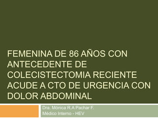 Femenina de 86 años con antecedente de colecistectomia reciente acude a cto de urgencia con dolor abdominal Dra. Mónica R.A Pachar F. Médico Interno - HEV 