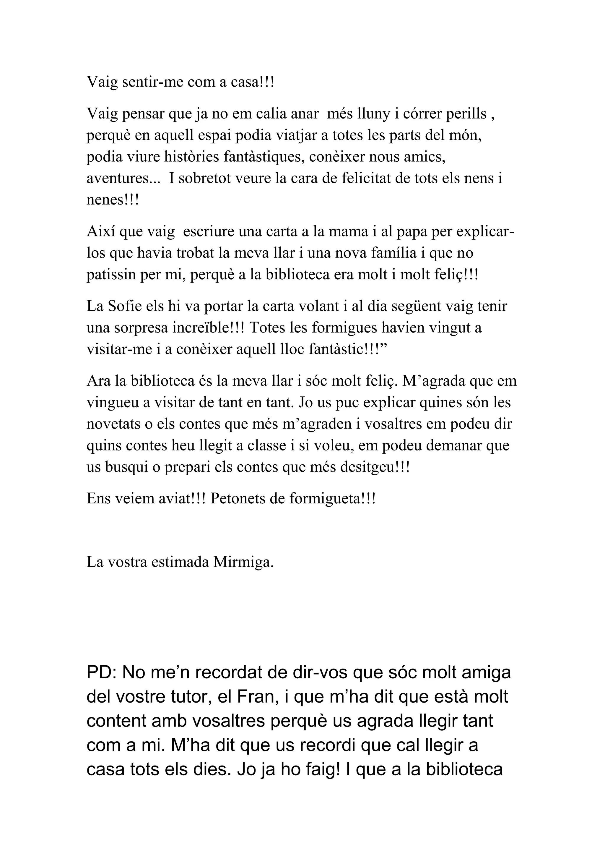 Vaig sentir-me com a casa!!!
Vaig pensar que ja no em calia anar més lluny i córrer perills ,
perquè en aquell espai podia viatjar a totes les parts del món,
podia viure històries fantàstiques, conèixer nous amics,
aventures... I sobretot veure la cara de felicitat de tots els nens i
nenes!!!
Així que vaig escriure una carta a la mama i al papa per explicarlos que havia trobat la meva llar i una nova família i que no
patissin per mi, perquè a la biblioteca era molt i molt feliç!!!
La Sofie els hi va portar la carta volant i al dia següent vaig tenir
una sorpresa increïble!!! Totes les formigues havien vingut a
visitar-me i a conèixer aquell lloc fantàstic!!!”
Ara la biblioteca és la meva llar i sóc molt feliç. M’agrada que em
vingueu a visitar de tant en tant. Jo us puc explicar quines són les
novetats o els contes que més m’agraden i vosaltres em podeu dir
quins contes heu llegit a classe i si voleu, em podeu demanar que
us busqui o prepari els contes que més desitgeu!!!
Ens veiem aviat!!! Petonets de formigueta!!!

La vostra estimada Mirmiga.

PD: No me’n recordat de dir-vos que sóc molt amiga
del vostre tutor, el Fran, i que m’ha dit que està molt
content amb vosaltres perquè us agrada llegir tant
com a mi. M’ha dit que us recordi que cal llegir a
casa tots els dies. Jo ja ho faig! I que a la biblioteca

 