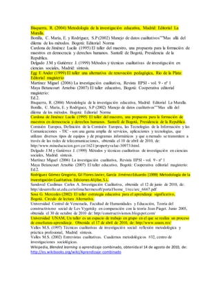 Bisquerra, R. (2004) Metodología de la investigación educativa, Madrid: Editorial La
Muralla.
Bonilla, C. María, E. y Rodríguez, S.P (2002) Manejo de datos cualitativos””Mas allá del
dilema de los métodos. Bogotá: Editorial Norma
Cardona de Jiménez Lucila (1995) El taller del maestro, una propuesta para la formación de
maestros en democracia y derechos humanos. Santafé de Bogotá, Presidencia de la
Republica.
Delgado J.M y Gutiérrez J. (1999) Métodos y técnicas cualitativas de investigación en
ciencias sociales, Madrid: síntesis.
Egg E Ander (1999) El taller una alternativa de renovación pedagógica, Rio de la Plata:
Editorial magisterio
Martínez Miguel (2006) La investigación cualitativa, Revista IIPSI - vol. 9 - nº 1
Maya Betancourt Arnobio (2007) El taller educativo, Bogotá: Cooperativa editorial
magisterio:
Ed.2.
Bisquerra, R. (2004) Metodología de la investigación educativa, Madrid: Editorial La Muralla.
Bonilla, C. María, E. y Rodríguez, S.P (2002) Manejo de datos cualitativos””Mas allá del
dilema de los métodos. Bogotá: Editorial Norma
Cardona de Jiménez Lucila (1995) El taller del maestro, una propuesta para la formación de
maestros en democracia y derechos humanos. Santafé de Bogotá, Presidencia de la Republica.
Comisión Europea, Definición de la Comisión Europea, las Tecnologías de la Información y las
Comunicaciones - TIC - son una gama amplia de servicios, aplicaciones y tecnologías, que
utilizan diversos tipos de equipos y de programas informáticos y que a menudo se transmiten a
través de las redes de telecomunicaciones, obtenida el 10 de abril de 2010, de:
http://www.mineducacion.gov.co/1621/propertyvalue-30973.html.
Delgado J.M y Gutiérrez J. (1999) Métodos y técnicas cualitativas de investigación en ciencias
sociales, Madrid: síntesis.
Martínez Miguel (2006) La investigación cualitativa, Revista IIPSI - vol. 9 - nº 1
Maya Betancourt Arnobio (2007) El taller educativo, Bogotá: Cooperativa editorial magisterio:
Ed.2.
Rodríguez Gómez Gregorio, Gil Flores Javier, García JiménezEduardo (1999) Metodología de la
Investigación Cualitativa. Ediciones Alijibe,S.L.
Sandoval Casilimas Carlos A. Investigación Cualitativa, obtenida el 12 de junio de 2010, de:
http://desarrollo.ut.edu.co/tolima/hermesoft/portal/home_1/rec/arc_6667.pdf
Sosa G. Mercedes (2002) El taller estrategia educativa para el aprendizaje significativo,
Bogotá. Circulo de lectura Alternativa.
Universidad Central de Venezuela, Facultad de Humanidades y Educación, Teoría del
constructivismo social de Lev Vygotsky en comparación con la teoría Jean Piaget. Junio 2005,
obtenida el 30 de octubre de 2010 de: http://constructivismos.blogspot.com/
Universidad UNAM, Un taller es un espacio de trabajo en grupo en el que se realiza un proceso
de enseñanza-aprendizaje. Obtenida el 17 de abril de 2010, de: http://www.unam.mx/
Valles M.S. (1997) Técnicas cualitativas de investigación social: reflexión metodológica y
práctica profesional, Madrid: síntesis.
Valles M.S. (2002) Entrevistas cualitativas. Cuadernos metodológicos #32, centro de
investigaciones sociológicas.
Wikipedia, Blended learning o aprendizaje combinado, obtenida el 14 de agosto de 2010, de:
http://es.wikibooks.org/wiki/Aprendizaje-combinado
 