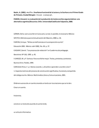 Bazán, A. (2001). m e f l e . EnseñanzaFuncional de la Lectura y la Escritura enel PrimerGrado
de Primaria. CiudadObregón: i t s o n - c o n a c y t .
PARODI, Giovanni.La evaluaciónde la producción de textosescritos argumentativos: una
alternativa cognitivo/discursiva.Chile.UniversidadCatólicade Valparaíso,2000.
LERNER, Delia.Leeryescribirenlaescuela.Loreal,lo posible,lonecesario.México:
SEP/FCE,BibliotecaparalaActualizacióndel Maestro,2000. p. 26.
FARFÁN,Enrique.“Niñoscondeficienciasenlacomposiciónescrita”.
Educación2001. México:abril 2002, No. 83. p. 37.
CASSANY,Daniel.“Losprocesosde redacción”enCuadernosde pedagogía.
Barcelona:Nº 163, 1993. p.45.
l CAROZZI,M. y P.Somoza.Para escribirte mejor.Textos,pretextosycontextos.
BuenosAires:Paidós,1994.
CARVAJALPérez,F.yJ.Ramos (coords.).¿Enseñaroaprendera escribiryleer?
1. Aspectosteóricosdel procesode construcciónsignificativa,funcionalycompartida
del códigoescrito.México:MultimediosLibrosyComunicaciones,2001.
Ordenarsucesosde un cuentocreandountextocon lasoracionesque se le den.
Crear uncuento.
historieta.
construirun textode acuerdoal cuentoleido.
un articuloinformativo
 