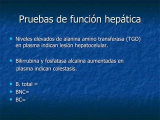 Pruebas de función hepática Niveles elevados de alanina amino transferasa (TGO) en plasma indican lesión hepatocelular. Bilirrubina y fosfatasa alcalina aumentadas en  plasma indican colestasis. B. total = BNC= BC= 