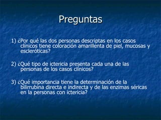Preguntas 1) ¿Por qué las dos personas descriptas en los casos clínicos tiene coloración amarillenta de piel, mucosas y escleróticas? 2) ¿Qué tipo de ictericia presenta cada una de las personas de los casos clínicos? 3) ¿Qué importancia tiene la determinación de la bilirrubina directa e indirecta y de las enzimas séricas en la personas con ictericia?  