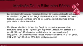 MEDICION DE LA BILIRRUBINA SERICA
Medición De La Bilirrubina Sérica
• Los términos bilirrubina de reacción directa y de reacción indirecta se basan
en el método original de van Bergh. Este análisis, o una variedad del mismo,
todavía se usa en la mayor parte de los laboratorio de bioquímica clínica
para medir la bilirrubina sérica.
• Medida por el método de Van den Bergh, la concentración normal de
bilirrubina sérica es de 17 µmol/L (<1 mg/100 ml). Hasta 30% del total o 5.1
µmol/L (0.3 mg/100ml) pueden ser bilirrubina de reaccion directa (
conjugada). La Concentraciones séricas totales están entre 3.4 y 15.4 µmolL
((0.2 y 0.9 mg/100 ml) en 95% de la población normal.
 