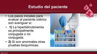 Estudio del paciente.
• Los pasos iniciales para
evaluar al paciente ictérico
son averiguar si:
• 1) La hiperbilirrubinemia
es principalmente
conjugada o no
conjugada.
• 2) Si son anormales otras
pruebas bioquímicas.
 