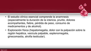 • El estudio clínico esencial comprende la anamnesis
(especialmente la duración de la ictericia, prurito, dolores
acompañantes, fiebre, pérdida de peso, consumo de
medicamentos y de alcohol).
• Exploración física (hepatomegalia, dolor con la palpación sobre la
región hepática, vesícula palpable, esplenomegalia,
ginecomastia, atrofia testicular).
 