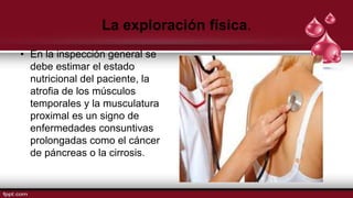 La exploración física.
• En la inspección general se
debe estimar el estado
nutricional del paciente, la
atrofia de los músculos
temporales y la musculatura
proximal es un signo de
enfermedades consuntivas
prolongadas como el cáncer
de páncreas o la cirrosis.
 