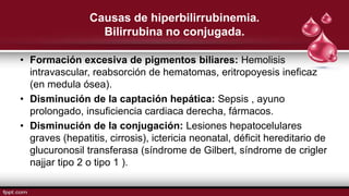 Causas de hiperbilirrubinemia.
Bilirrubina no conjugada.
• Formación excesiva de pigmentos biliares: Hemolisis
intravascular, reabsorción de hematomas, eritropoyesis ineficaz
(en medula ósea).
• Disminución de la captación hepática: Sepsis , ayuno
prolongado, insuficiencia cardiaca derecha, fármacos.
• Disminución de la conjugación: Lesiones hepatocelulares
graves (hepatitis, cirrosis), ictericia neonatal, déficit hereditario de
glucuronosil transferasa (síndrome de Gilbert, síndrome de crigler
najjar tipo 2 o tipo 1 ).
 