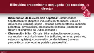 Bilirrubina predominante conjugada (de reacción
directa)
• Disminución de la excreción hepática: Enfermedades
hepatocelulares (hepatitis inducidas por fármacos, vírales o
isquémicas, cirrosis), sepsis , estados postoperatorios, nutrición
parenteral, cirrosis biliar, procesos hereditarios (Síndrome de
Rotor y el síndrome de Dubin Johnson ).
• Obstrucción biliar: Cirrosis biliar, colangitis esclerosante,
obstrucción mecánica intraluminal (cálculos, tumores, parásitos,
estenosis, quistes), comprensión de vías biliares (tumores
pancreáticos, adenopatías portales, pancreatitis).
 