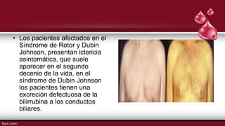 • Los pacientes afectados en el
Síndrome de Rotor y Dubin
Johnson, presentan ictericia
asintomática, que suele
aparecer en el segundo
decenio de la vida, en el
síndrome de Dubin Johnson
los pacientes tienen una
excreción defectuosa de la
bilirrubina a los conductos
biliares.
 
