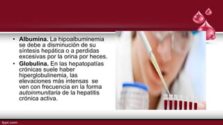 • Albumina. La hipoalbuminemia
se debe a disminución de su
síntesis hepática o a perdidas
excesivas por la orina por heces.
• Globulina. En las hepatopatías
crónicas suele haber
hiperglobulinemia, las
elevaciones más intensas se
ven con frecuencia en la forma
autoinmunitaria de la hepatitis
crónica activa.
 