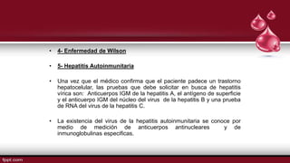 • 4- Enfermedad de Wilson
• 5- Hepatitis Autoinmunitaria
• Una vez que el médico confirma que el paciente padece un trastorno
hepatocelular, las pruebas que debe solicitar en busca de hepatitis
vírica son: Anticuerpos IGM de la hepatitis A, el antígeno de superficie
y el anticuerpo IGM del núcleo del virus de la hepatitis B y una prueba
de RNA del virus de la hepatitis C.
• La existencia del virus de la hepatitis autoinmunitaria se conoce por
medio de medición de anticuerpos antinucleares y de
inmunoglobulinas especificas.
 