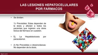 LAS LESIONES HEPATOCELULARES
POR FARMACOS
• Se dividen:
1)- Previsibles: Estas dependen de
la dosis y afectan a todos los
pacientes que ingieren una dosis
tóxica del fármaco en cuestión.
• Ej. La Hepatotoxicosis por
paracetamol.
• 2) No Previsibles o idiosincrásicas:
No dependen de la dosis.
 