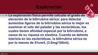 Exploración
• La exploración física permite calcular el grado de
elevación de la bilirrubina sérica: para detectar
aumentos ligeros de la bilirrubina sérica lo mejor es
examinar el velo del paladar y las escleróticas, los
cuales tienen afinidad especial por la bilirrubina, a
causa de su riqueza en elastina. Cuando se detecta
ictericia en las escleróticas, la bilirrubina sérica es
por lo menos de 51um/L (3.0mg/100ml).
 