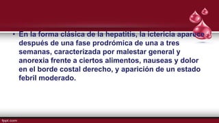 • En la forma clásica de la hepatitis, la ictericia aparece
después de una fase prodrómica de una a tres
semanas, caracterizada por malestar general y
anorexia frente a ciertos alimentos, nauseas y dolor
en el borde costal derecho, y aparición de un estado
febril moderado.
 
