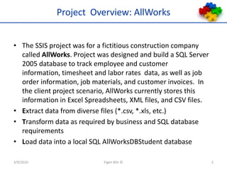 Project  Overview: AllWorksThe SSIS project was for a fictitious construction company called AllWorks. Project was designed and build a SQL Server 2005 database to track employee and customer information, timesheet and labor rates  data, as well as job order information, job materials, and customer invoices.  In the client project scenario, AllWorks currently stores this information in Excel Spreadsheets, XML files, and CSV files.Extract data from diverse files (*.csv, *.xls, etc.)Transform data as required by business and SQL database requirementsLoad data into a local SQL AllWorksDBStudent database3/9/2010Figen Bilir ©2