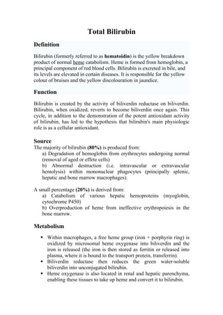 Total Bilirubin
Definition
Bilirubin (formerly referred to as hematoidin) is the yellow breakdown
product of normal heme catabolism. Heme is formed from hemoglobin, a
principal component of red blood cells. Bilirubin is excreted in bile, and
its levels are elevated in certain diseases. It is responsible for the yellow
colour of bruises and the yellow discolouration in jaundice.

Function
Bilirubin is created by the activity of biliverdin reductase on biliverdin.
Bilirubin, when oxidized, reverts to become biliverdin once again. This
cycle, in addition to the demonstration of the potent antioxidant activity
of bilirubin, has led to the hypothesis that bilirubin's main physiologic
role is as a cellular antioxidant.

Source
The majority of bilirubin (80%) is produced from:
   a) Degradation of hemoglobin from erythrocytes undergoing normal
   (removal of aged or effete cells)
   b) Abnormal destruction (i.e. intravascular or extravascular
   hemolysis) within mononuclear phagocytes (principally splenic,
   hepatic and bone marrow macrophages).

A small percentage (20%) is derived from:
   a) Catabolism of various hepatic hemoproteins (myoglobin,
   cytochrome P450)
   b) Overproduction of heme from ineffective erythropoiesis in the
   bone marrow.

Metabolism
    Within macrophages, a free heme group (iron + porphyrin ring) is
     oxidized by microsomal heme oxygenase into biliverdin and the
     iron is released (the iron is then stored as ferritin or released into
     plasma, where it is bound to the transport protein, transferrin).
    Biliverdin reductase then reduces the green water-soluble
     biliverdin into unconjugated bilirubin.
    Heme oxygenase is also located in renal and hepatic parenchyma,
     enabling these tissues to take up heme and convert it to bilirubin.
 