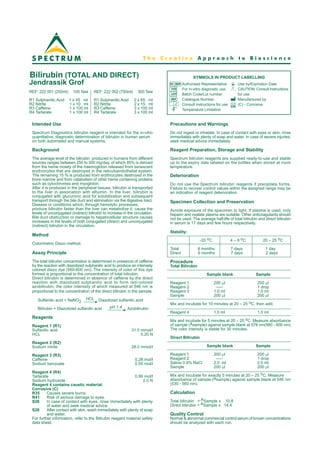 Bilirubin (TOTAL AND DIRECT)
Jendrassik Grof
Intended Use
Spectrum Diagnostics bilirubin reagent is intended for the in-vitro
quantitative, diagnostic determination of bilirubin in human serum
on both automated and manual systems.
Background
The average level of the bilirubin produced in humans from different
sources ranges between 250 to 300 mg/day, of which 85% is derived
from the heme moiety of the haemoglobin released from senescent
erythrocytes that are destroyed in the reticuloendothelial system.
The remaining 15 % is produced from erythrocytes destroyed in the
bone marrow and from catabolism of other heme containing proteins
such as cytochromes and myoglobin.
After it is produced in the peripheral tissues, bilirubin is transported
to the liver in association with albumin. In the liver, bilirubin is
conjugated with glucuronic acid for solubilization and subsequent
transport through the bile duct and elimination via the digestive tract.
Disease or conditions which, through hemolytic processes,
produce bilirubin faster than the liver can metabolize it, cause the
levels of unconjugated (indirect) bilirubin to increase in the circulation.
Bile duct obstruction or damage to hepatocellular structure causes
increases in the levels of both conjugated (direct) and unconjugated
(indirect) bilirubin in the circulation.
Method
Colorimetric Diazo method.
Assay Principle
The total bilirubin concentration is determined in presence of caffeine
by the reaction with diazotized sulphanilic acid to produce an intensely
colored diazo dye (560-600 nm). The intensity of color of this dye
formed is proportional to the concentration of total bilirubin.
Direct bilirubin is determined in absence of caffeine by the direct
reaction with diazotized sulphanilic acid to form red-colored
azobilirubin, the color intenisity of which measured at 546 nm is
proportional to the concentration of the direct bilirubin in the sample.
Sulfanilic acid + NaNO2
HCL Diazotized sulfanilic acid
Bilirubin + Diazotized sulfanilic acid pH 1.4 Azobilirubin
Reagents
Reagent 1 (R1)
Sulfanilic acid 31.0 mmol/l
HCL 0.20 N
Reagent 2 (R2)
Sodium nitrite 28.0 mmol/l
Reagent 3 (R3)
Caffeine 0.28 mol/l
Sodium benzoate 0.55 mol/l
Reagent 4 (R4)
Tartarate 0.99 mol/l
Sodium hydroxide 2.0 N
Reagent 4 contains caustic material.
Corrosive (C)
R35 Causes severe burns.
R41 Risk of serious damage to eyes.
S26 In case of contact with eyes, rinse immediately with plenty
of water and seek medical advice.
S28 After contact with skin, wash immediately with plenty of soap
and water.
For further information, refer to the Bilirubin reagent material safety
data sheet.
Precautions and Warnings
Do not ingest or inhalate. In case of contact with eyes or skin; rinse
immediately with plenty of soap and water. In case of severe injuries;
seek medical advice immediately.
Reagent Preparation, Storage and Stability
Spectrum bilirubin reagents are supplied ready-to-use and stable
up to the expiry date labeled on the bottles when stored at room
temperature.
Deterioration
Do not use the Spectrum bilirubin reagents if precipitate forms.
Failure to recover control values within the assigned range may be
an indication of reagent deterioration.
Specimen Collection and Preservation
Avoide exposure of the specimen to light. If plasma is used, only
heparin and oxalate plasma are suitable. Other anticoagulants should
not be used. The average half-life of total bilirubin and direct bilirubin
in serum is 17 days and few hours respectively.
Stability:
-20 oC 4 – 8 oC 20 – 25 oC
Total 6 months 7 days 1 day
Direct 6 months 7 days 2 days
Procedure
Total Bilirubin
Sample blank Sample
Reagent 1 200 ml 200 ml
Reagent 2 ----- 1 drop
Reagent 3 1.0 ml 1.0 ml
Sample 200 ml 200 ml
Mix and incubate for 10 minutes at 20 – 25 oC. then add;
Reagent 4 1.0 ml 1.0 ml
Mix and incubate for 5 minutes at 20 – 25 oC. Measure absorbance
of sample (Asample) against sample blank at 578 nm(560 - 600 nm)
The color intensity is stable for 30 minutes.
Direct Bilirubin
Sample blank Sample
Reagent 1 200 ml 200 ml
Reagent 2 ----- 1 drop
Saline 0.9% NaCl 2.0 ml 2.0 ml
Sample 200 ml 200 ml
Mix and incubate for exactly 5 minutes at 20 – 25 oC. Measure
absorbance of sample (Asample) against sample blank at 546 nm
(530 - 560 nm).
Calculation
Total bilirubin = ASample x 10.8
Direct bilirubin = ASample x 14.4
Quality Control
Normal & abnormal commercial control serum of known concentrations
should be analyzed with each run.
IVD
LOT
REF
o
C
o
C
EC REP
SYMBOLS IN PRODUCT LABELLING
Authorised Representative
For in-vitro diagnostic use
Batch Code/Lot number
Catalogue Number
Consult instructions for use
Temperature Limitation
Use by/Expiration Date
CAUTION. Consult instructions
for use
Manufactured by
(C) - Corrosive
REF: 222 001 (255ml) 100 Test
R1 Sulphanilic Acid 1 x 45 ml
R2 Nitrite 1 x 10 ml
R3 Caffeine 1 x 100 ml
R4 Tartarate 1 x 100 ml
REF: 222 002 (750ml) 300 Test
R1 Sulphanilic Acid 2 x 65 ml
R2 Nitrite 2 x 15 ml
R3 Caffeine 3 x 100 ml
R4 Tartarate 3 x 100 ml
T h e C r e a t i v e A p p r o a c h t o B i o s c i e n c e
 