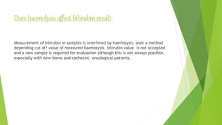 Does haemolysis affect bilirubin result:
Measurement of bilirubin in samples is interfered by haemolysis. over a method
depending cut off value of measured haemolysis, bilirubin value is not accepted
and a new sample is required for evaluation although this is not always possible,
especially with new-borns and cachectic oncological patients.
 