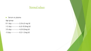 Normal values:
 Serum or plasma
Age group
0-1 day-------------2.0-6.0 mg/dl
1-2 day-------------6.0-10.0mg/dl
3-5 day-------------4.0-8.0mg/dl
>5 day--------------0.2-1.3mg/dl
 