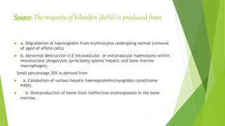 Source: The majority of bilirubin (80%) is produced from
 a. Degradation of haemoglobin from erythrocytes undergoing normal (removal
of aged of effete cells)
 b. Abnormal destruction (I.E intravascular or extravascular haemolysis) within
mononuclear phagocytes (principally splenic hepatic and bone marrow
macrophages).
Small percentage 20% is derived from
 a. Catabolism of various hepatic haemoproteins(myoglobin cytochrome
P450).
 b. Overproduction of heme from ineffective erythropoiesis in the bone
marrow.
 