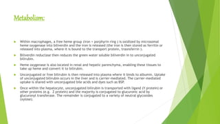 Metabolism:
 Within macrophages, a free heme group (iron + porphyrin ring ) is oxidized by microsomal
heme oxygenase into biliverdin and the iron is released (the iron is then stored as ferritin or
released into plasma, where it is bound to the transport protein, trasnsferrin ).
 Biliverdin reductase then reduces the green water soluble biliverdin in to unconjugated
bilirubin.
 Heme oxygenase is also located in renal and hepatic parenchyma, enabling these tissues to
take up heme and convert it to bilirubin.
 Unconjugated or free bilirubin is then released into plasma where it binds to albumin. Uptake
of unconjugated bilirubin occurs in the liver and is carrier-mediated. The carrier-mediated
uptake is shared with unconjugated bile acids and dyes such as BSP.
 Once within the hepatocyte, unconjugated bilirubin is transported with ligand (Y protein) or
other proteins (e.g. Z protein) and the majority is conjugated to glucuronic acid by
glucuronyl transferase. The remainder is conjugated to a variety of neutral glycosides
(xylose).
 