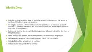 Why it is Done:
 Bilirubin testing is usually done as part of a group of tests to check the health of
our liver. bilirubin testing may be done.
 Investigate jaundice a Yellow of the skin and eyes caused by elevated levels of
Bilirubin. A common use of this test is to measure Bilirubin levels in New-borns to
check for infants jaundice
 Determine whether there might be blockage in our bile ducts, In either the liver or
the gallbladder.
 Helps detect liver disease, Particularly hepatitis or monitor its progression.
 Help evaluate anaemia caused by the destruction of red blood cells.
 Help to follow how a treatment is working.
 Help evaluate a suspected drug toxicity.
 