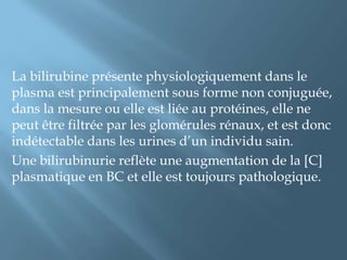 L'augmentation de la concentration de bilirubine circulante se traduit par un ictère clinique dont la gravité dépend de la nature de la fraction de bilirubine augmentée, de l'importance de cette élévation et de l'âge du patient (maturité de la barrière hémato encéphalique).La détermination de la bilirubinémie est intégrée au bilan d'exploration hépatobiliaire. Elle permet d'une part d'apprécier l'intensité de l'ictère clinique et d'autre part d'orienter les investigations étiologiques en différenciant les formes conjuguées et non conjuguées.